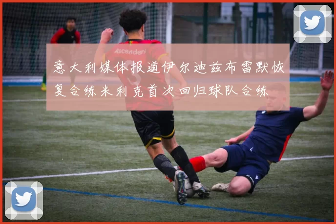 意大利媒体报道伊尔迪兹布雷默恢复合练米利克首次回归球队合练