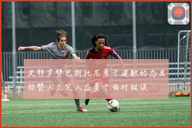 皮耶罗赞巴斯托尼勇于道歉的态度称赞人无完人应勇于面对错误