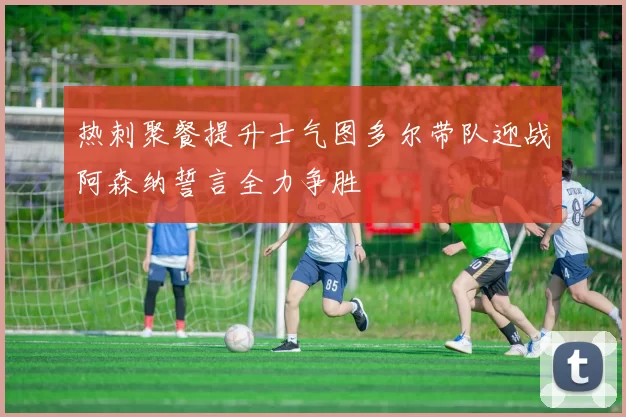 热刺聚餐提升士气图多尔带队迎战阿森纳誓言全力争胜