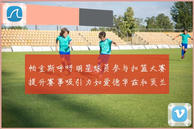 帕金斯呼吁明星球员参与扣篮大赛提升赛事吸引力如爱德华兹和莫兰特等人