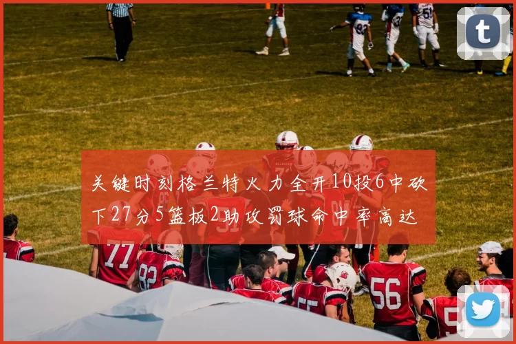 关键时刻格兰特火力全开10投6中砍下27分5篮板2助攻罚球命中率高达857
