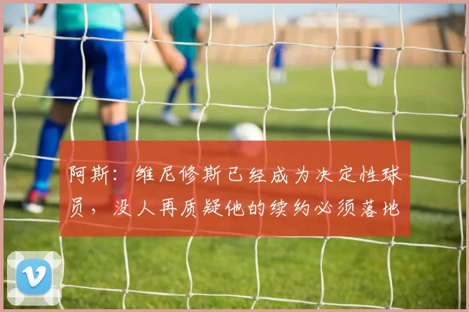 阿斯：维尼修斯已经成为决定性球员，没人再质疑他的续约必须落地
