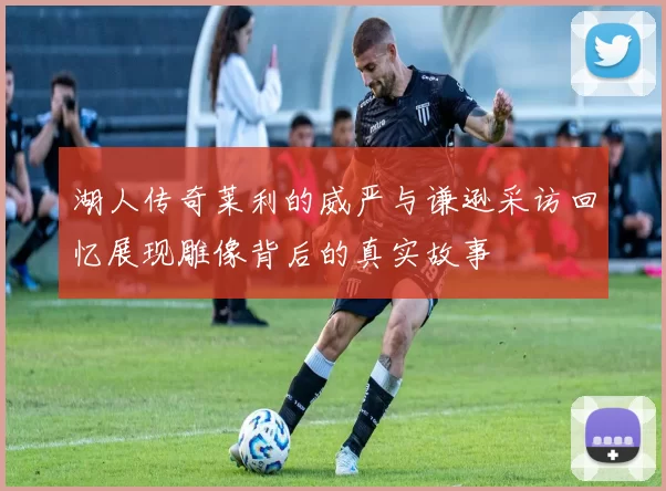 湖人传奇莱利的威严与谦逊采访回忆展现雕像背后的真实故事