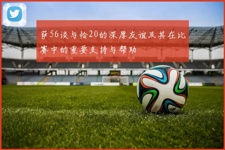 萨56谈与恰20的深厚友谊及其在比赛中的重要支持与帮助