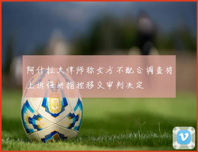 阿什拉夫律师称女方不配合调查将上诉强奸指控移交审判决定