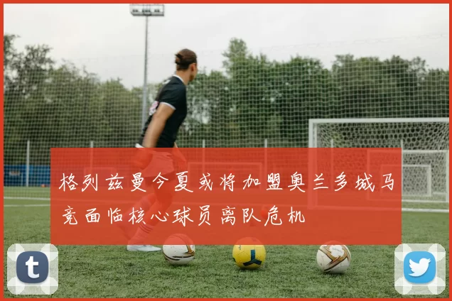 格列兹曼今夏或将加盟奥兰多城马竞面临核心球员离队危机