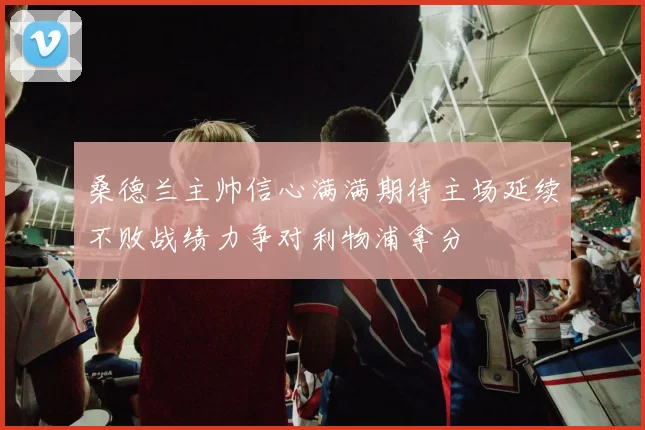 桑德兰主帅信心满满期待主场延续不败战绩力争对利物浦拿分