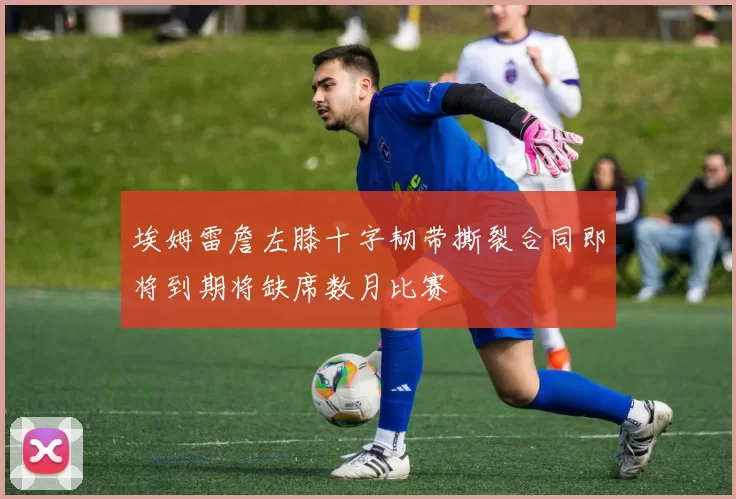 埃姆雷詹左膝十字韧带撕裂合同即将到期将缺席数月比赛