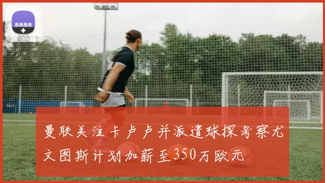 曼联关注卡卢卢并派遣球探考察尤文图斯计划加薪至350万欧元