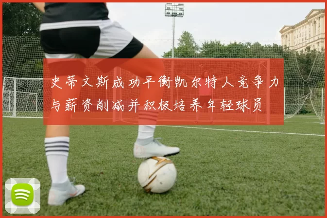 史蒂文斯成功平衡凯尔特人竞争力与薪资削减并积极培养年轻球员