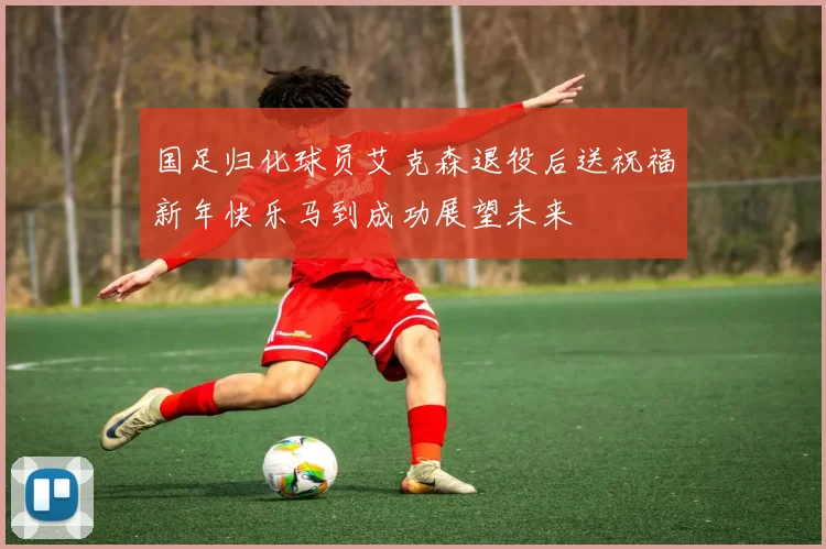 国足归化球员艾克森退役后送祝福新年快乐马到成功展望未来