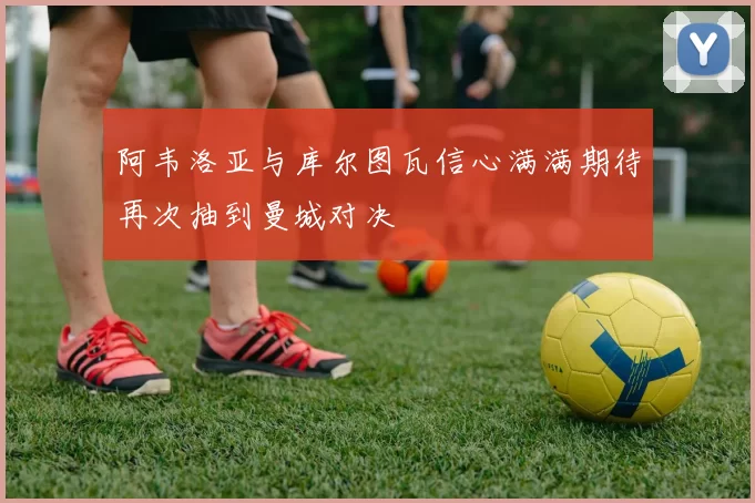 阿韦洛亚与库尔图瓦信心满满期待再次抽到曼城对决