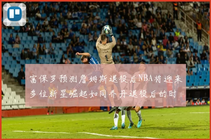 富保罗预测詹姆斯退役后NBA将迎来多位新星崛起如同乔丹退役后的时代