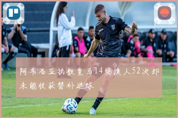阿韦洛亚执教皇马14场换人52次却未能收获替补进球