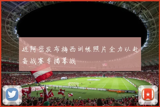迈阿密发布梅西训练照片全力以赴备战赛季揭幕战