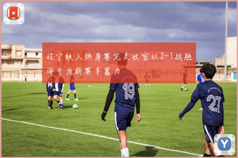 辽宁铁人热身赛完美收官以2-1战胜海牛为新赛季蓄力