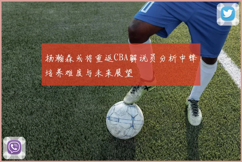 杨瀚森或将重返CBA解说员分析中锋培养难度与未来展望