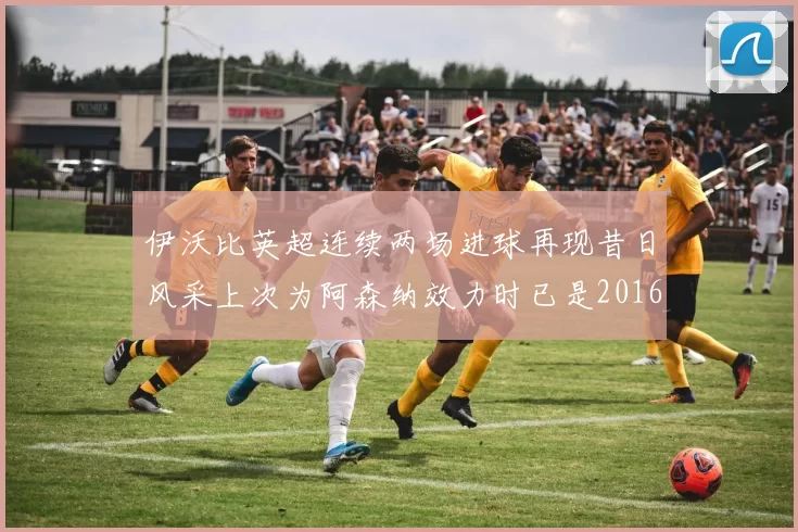 伊沃比英超连续两场进球再现昔日风采上次为阿森纳效力时已是2016年