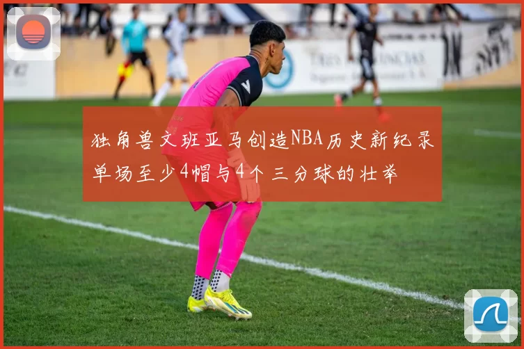 独角兽文班亚马创造NBA历史新纪录单场至少4帽与4个三分球的壮举