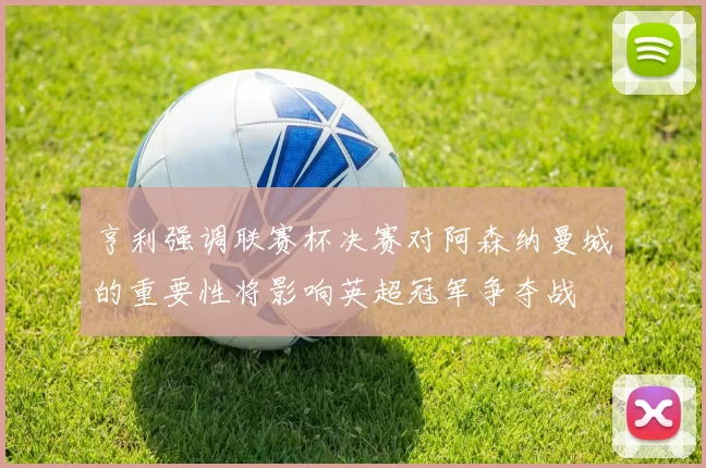 亨利强调联赛杯决赛对阿森纳曼城的重要性将影响英超冠军争夺战