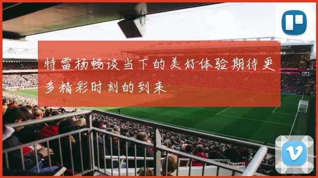 特雷杨畅谈当下的美好体验期待更多精彩时刻的到来