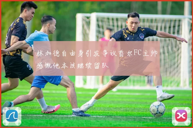 林加德自由身引发争议首尔FC主帅感慨他本该继续留队